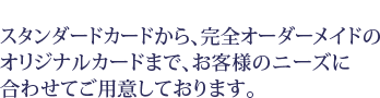 スタンダードカードから完全オーダーメイドのオリジナルカードまで、お客様のニーズに合わせてご用意しております。